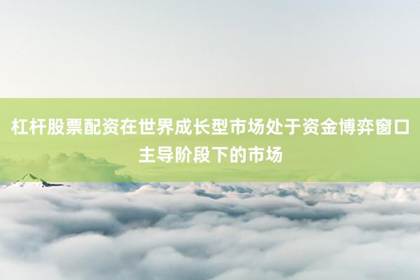 杠杆股票配资在世界成长型市场处于资金博弈窗口主导阶段下的市场