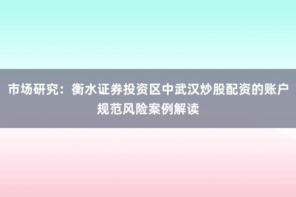市场研究：衡水证券投资区中武汉炒股配资的账户规范风险案例解读