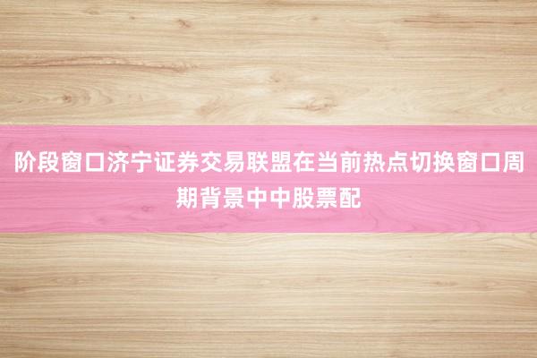 阶段窗口济宁证券交易联盟在当前热点切换窗口周期背景中中股票配