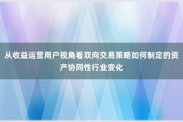 从收益运营用户视角看双向交易策略如何制定的资产协同性行业变化