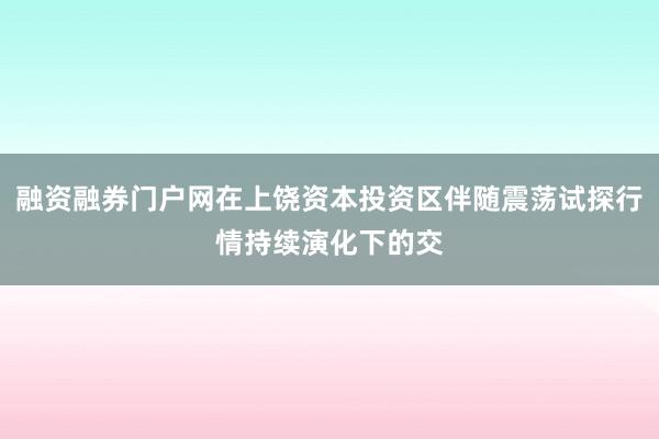 融资融券门户网在上饶资本投资区伴随震荡试探行情持续演化下的交