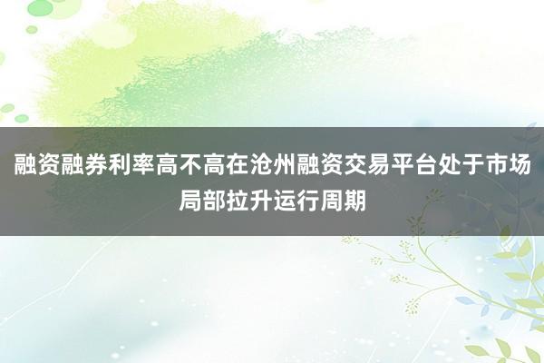 融资融券利率高不高在沧州融资交易平台处于市场局部拉升运行周期