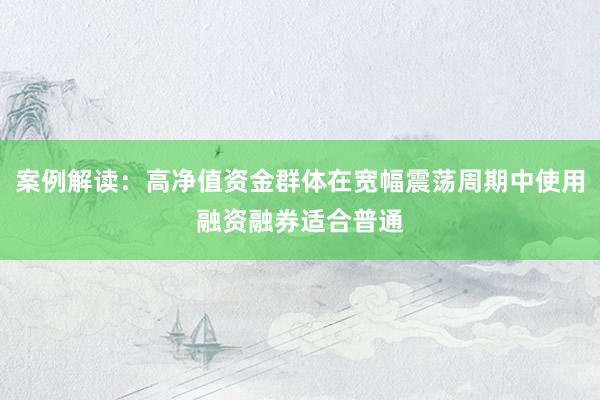 案例解读:高净值资金群体在宽幅震荡周期中使用融资融券适合普通