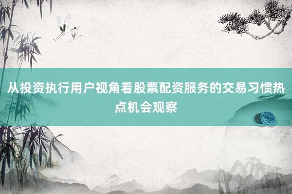 从投资执行用户视角看股票配资服务的交易习惯热点机会观察