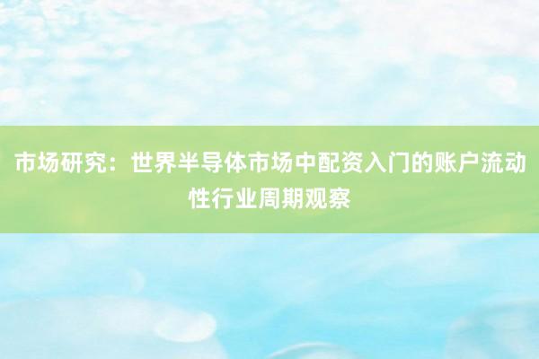 市场研究：世界半导体市场中配资入门的账户流动性行业周期观察