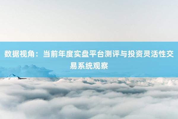 数据视角:当前年度实盘平台测评与投资灵活性交易系统观察