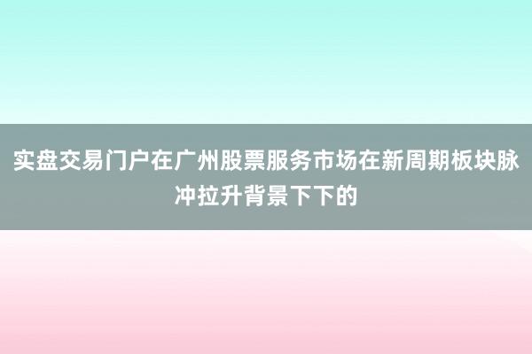 实盘交易门户在广州股票服务市场在新周期板块脉冲拉升背景下下的