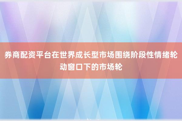 券商配资平台在世界成长型市场围绕阶段性情绪轮动窗口下的市场轮
