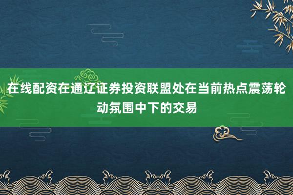 在线配资在通辽证券投资联盟处在当前热点震荡轮动氛围中下的交易