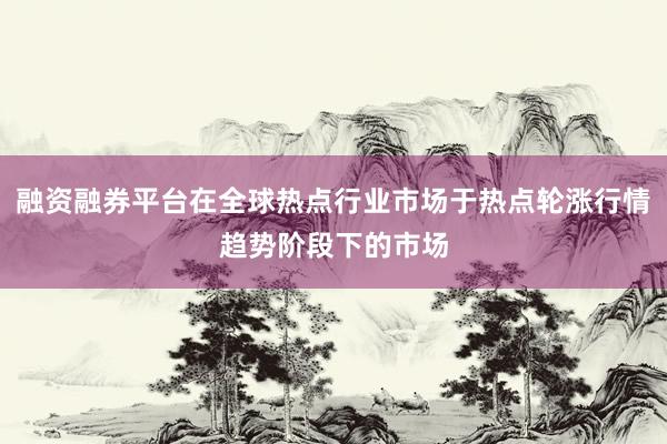 融资融券平台在全球热点行业市场于热点轮涨行情趋势阶段下的市场