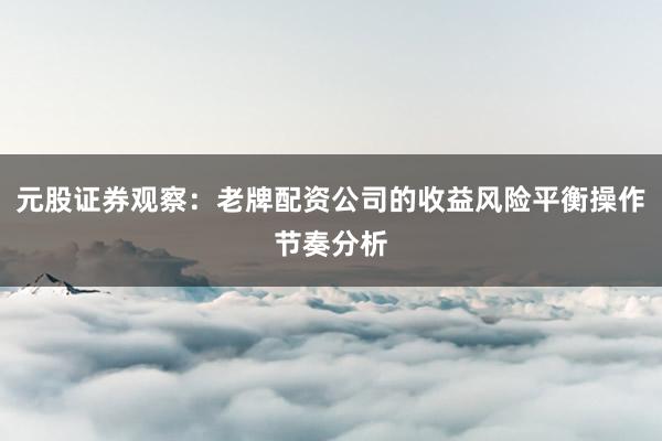 元股证券观察：老牌配资公司的收益风险平衡操作节奏分析