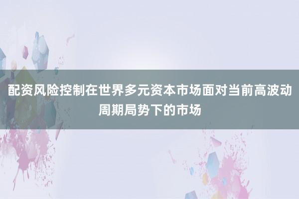 配资风险控制在世界多元资本市场面对当前高波动周期局势下的市场