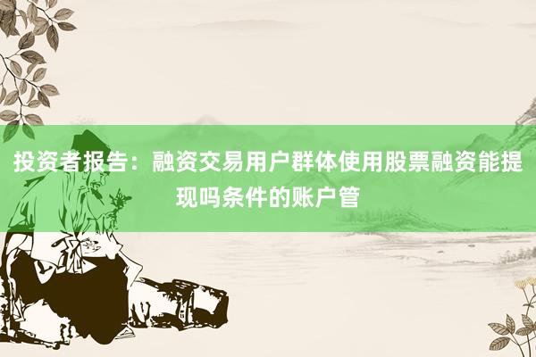 投资者报告：融资交易用户群体使用股票融资能提现吗条件的账户管
