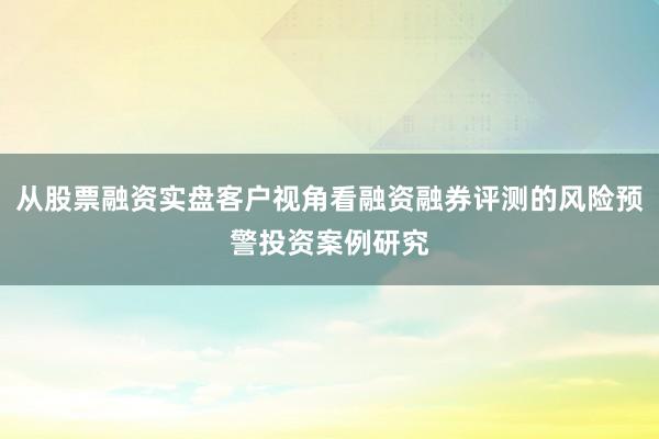 从股票融资实盘客户视角看融资融券评测的风险预警投资案例研究