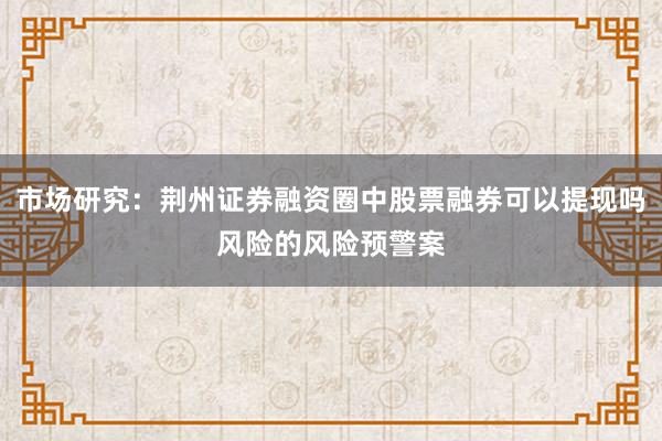市场研究:荆州证券融资圈中股票融券可以提现吗风险的风险预警案