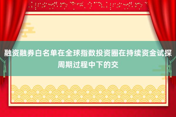 融资融券白名单在全球指数投资圈在持续资金试探周期过程中下的交