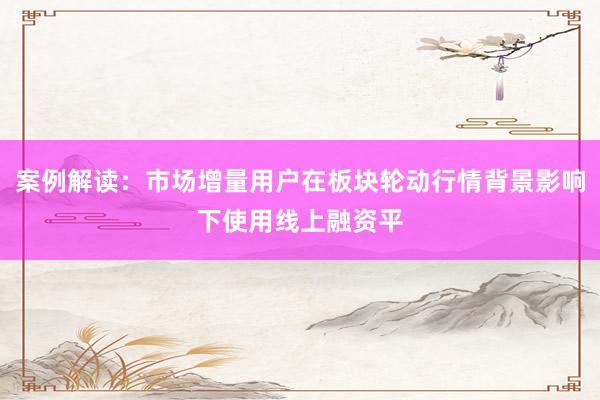 案例解读：市场增量用户在板块轮动行情背景影响下使用线上融资平
