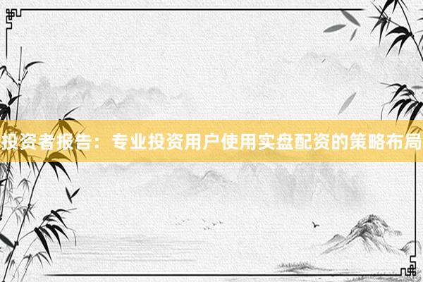 投资者报告：专业投资用户使用实盘配资的策略布局