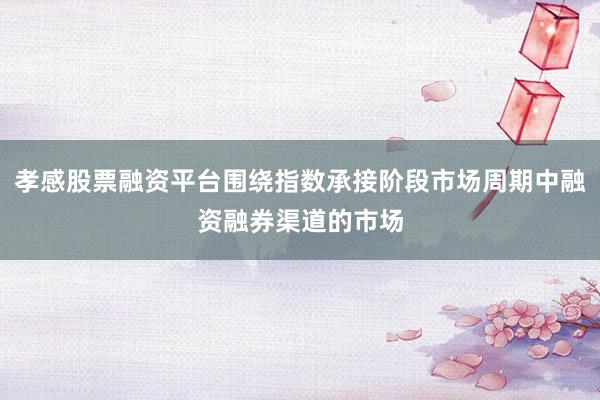 孝感股票融资平台围绕指数承接阶段市场周期中融资融券渠道的市场