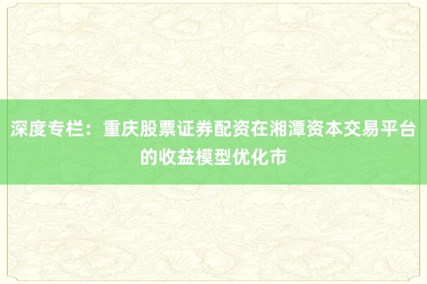 深度专栏：重庆股票证券配资在湘潭资本交易平台的收益模型优化市