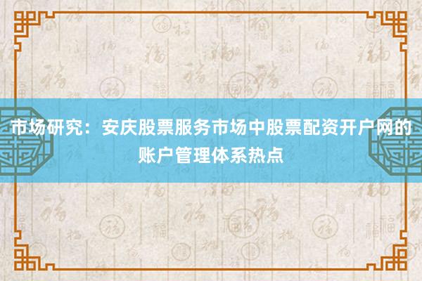 市场研究：安庆股票服务市场中股票配资开户网的账户管理体系热点