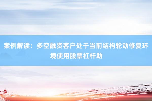 案例解读：多空融资客户处于当前结构轮动修复环境使用股票杠杆助