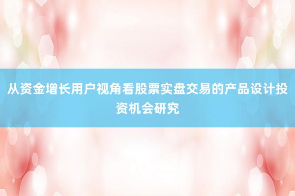从资金增长用户视角看股票实盘交易的产品设计投资机会研究
