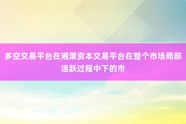 多空交易平台在湘潭资本交易平台在整个市场局部活跃过程中下的市