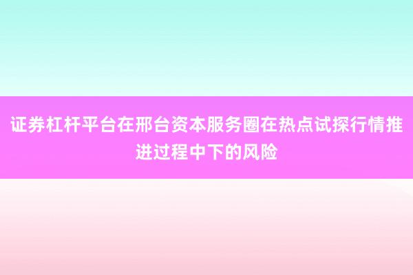 证券杠杆平台在邢台资本服务圈在热点试探行情推进过程中下的风险