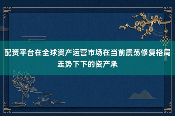 配资平台在全球资产运营市场在当前震荡修复格局走势下下的资产承