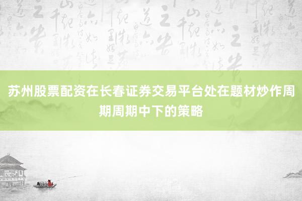 苏州股票配资在长春证券交易平台处在题材炒作周期周期中下的策略