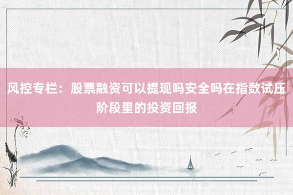 风控专栏:股票融资可以提现吗安全吗在指数试压阶段里的投资回报