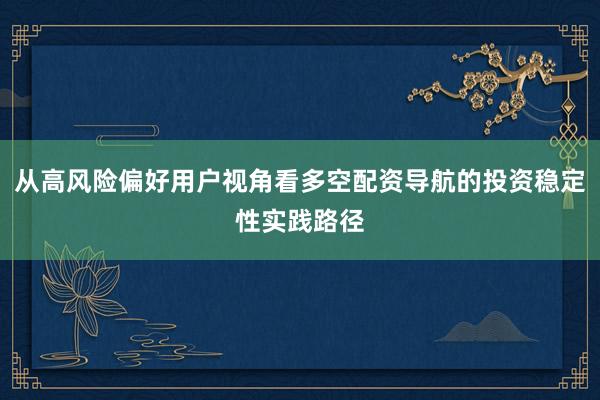 从高风险偏好用户视角看多空配资导航的投资稳定性实践路径