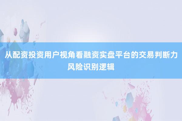 从配资投资用户视角看融资实盘平台的交易判断力风险识别逻辑