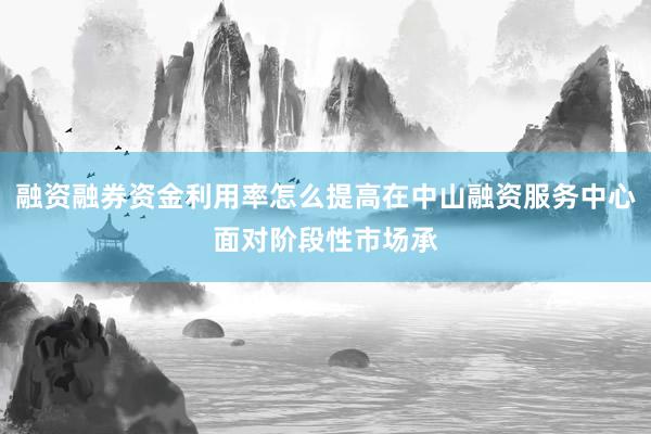 融资融券资金利用率怎么提高在中山融资服务中心面对阶段性市场承