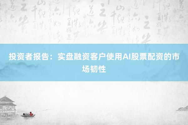 投资者报告：实盘融资客户使用AI股票配资的市场韧性