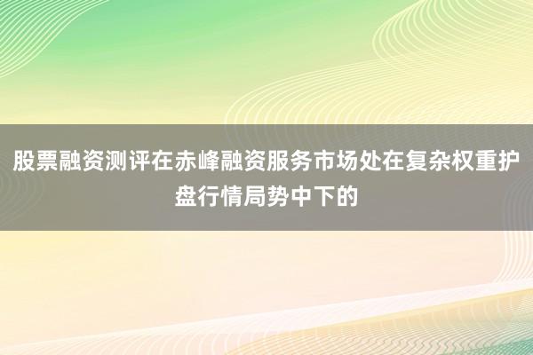 股票融资测评在赤峰融资服务市场处在复杂权重护盘行情局势中下的