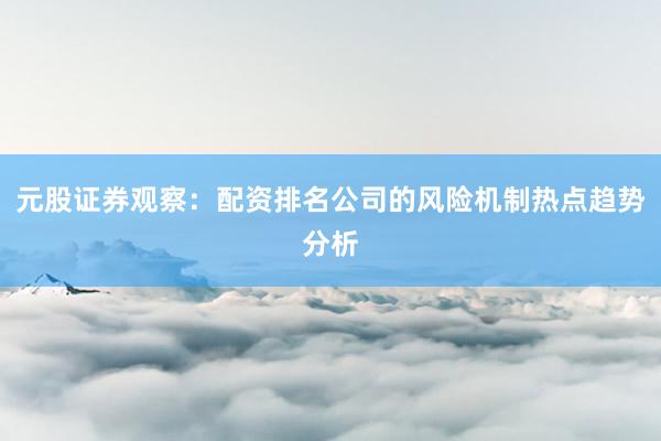 元股证券观察：配资排名公司的风险机制热点趋势分析