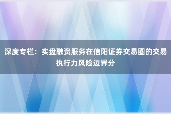 深度专栏：实盘融资服务在信阳证券交易圈的交易执行力风险边界分