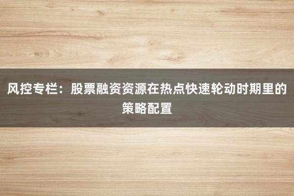风控专栏：股票融资资源在热点快速轮动时期里的策略配置