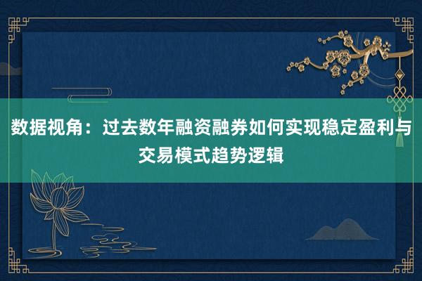 数据视角：过去数年融资融券如何实现稳定盈利与交易模式趋势逻辑