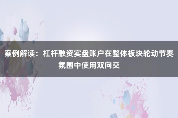 案例解读：杠杆融资实盘账户在整体板块轮动节奏氛围中使用双向交