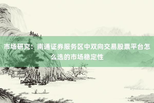市场研究：南通证券服务区中双向交易股票平台怎么选的市场稳定性