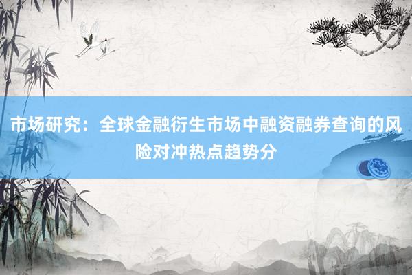 市场研究：全球金融衍生市场中融资融券查询的风险对冲热点趋势分