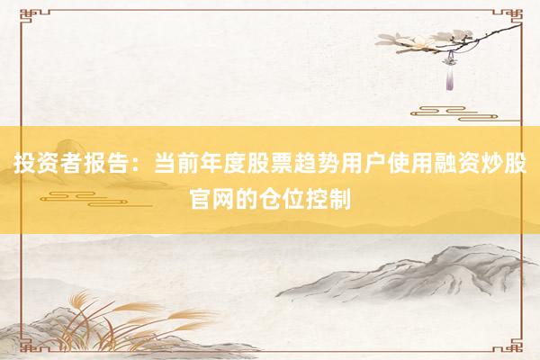 投资者报告：当前年度股票趋势用户使用融资炒股官网的仓位控制