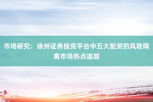 市场研究：徐州证券投资平台中五大配资的风险隔离市场热点追踪
