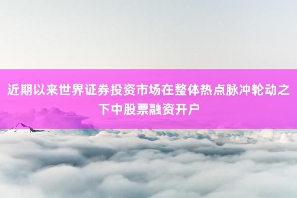 近期以来世界证券投资市场在整体热点脉冲轮动之下中股票融资开户