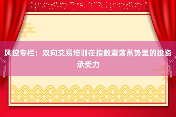 风控专栏：双向交易培训在指数震荡蓄势里的投资承受力
