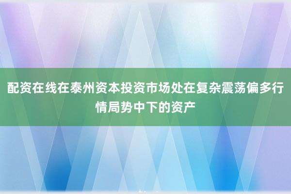 配资在线在泰州资本投资市场处在复杂震荡偏多行情局势中下的资产