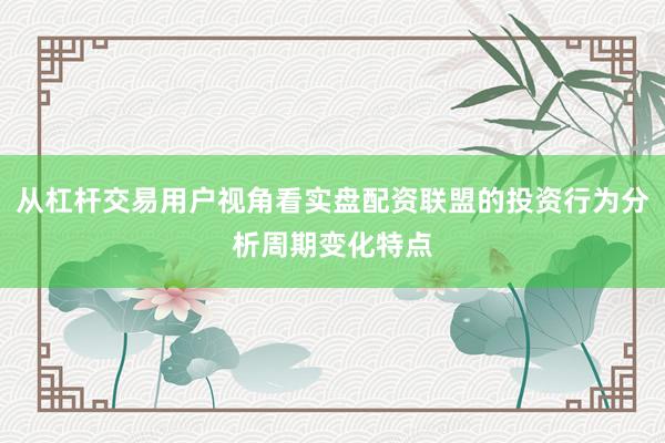 从杠杆交易用户视角看实盘配资联盟的投资行为分析周期变化特点
